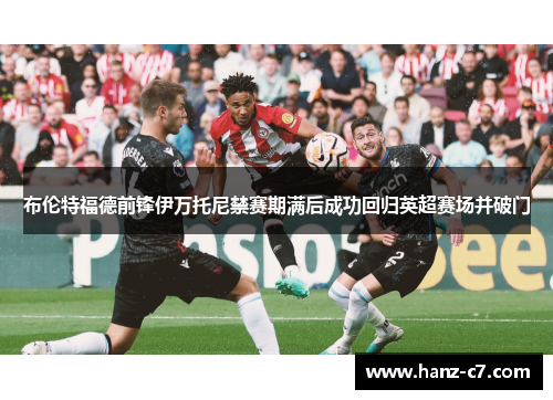 布伦特福德前锋伊万托尼禁赛期满后成功回归英超赛场并破门